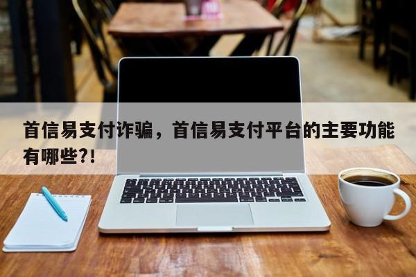 首信易支付诈骗，首信易支付平台的主要功能有哪些?！