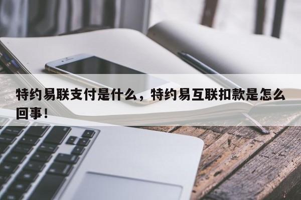 特约易联支付是什么，特约易互联扣款是怎么回事！