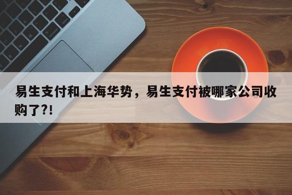 易生支付和上海华势，易生支付被哪家公司收购了?！