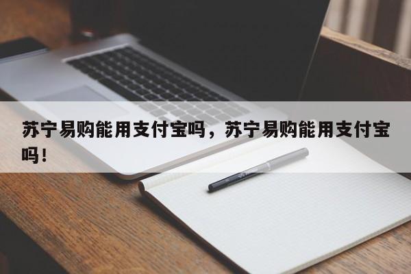 苏宁易购能用支付宝吗，苏宁易购能用支付宝吗！