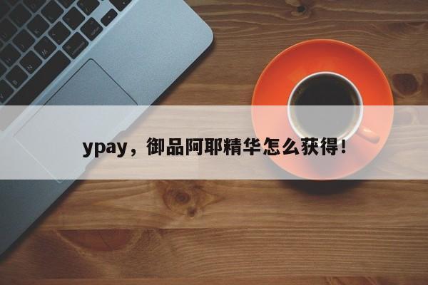 ypay，御品阿耶精华怎么获得！